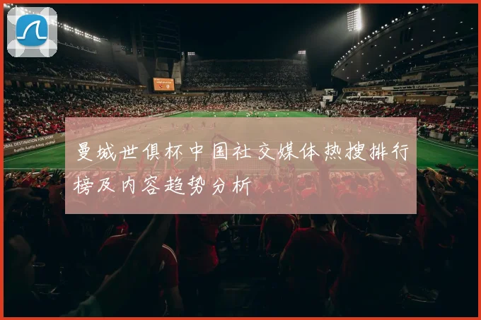 曼城世俱杯中国社交媒体热搜排行榜及内容趋势分析