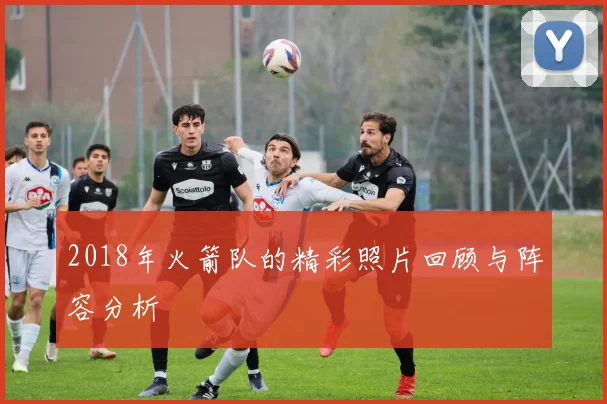 2018年火箭队的精彩照片回顾与阵容分析