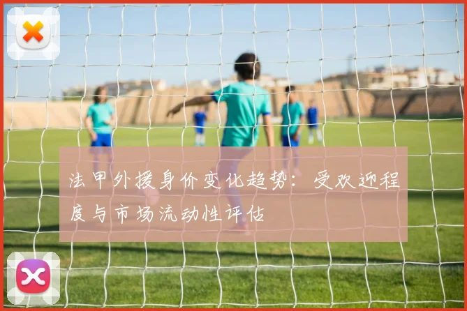 法甲外援身价变化趋势：受欢迎程度与市场流动性评估